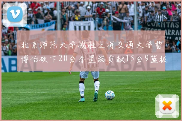 北京师范大学战胜上海交通大学曹博怡砍下20分李星诺贡献15分9篮板马天雨表现出色