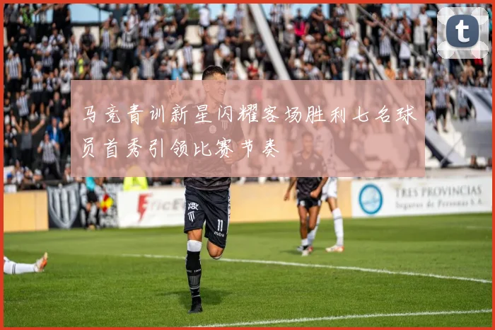 马竞青训新星闪耀客场胜利七名球员首秀引领比赛节奏