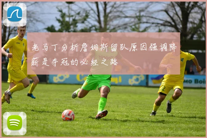 老马丁分析詹姆斯留队原因强调降薪是夺冠的必经之路