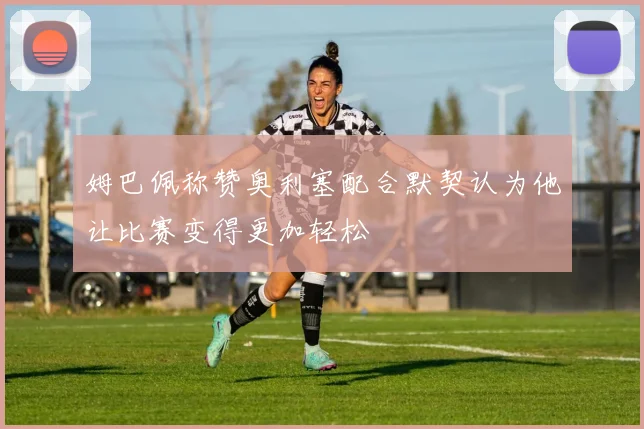 姆巴佩称赞奥利塞配合默契认为他让比赛变得更加轻松