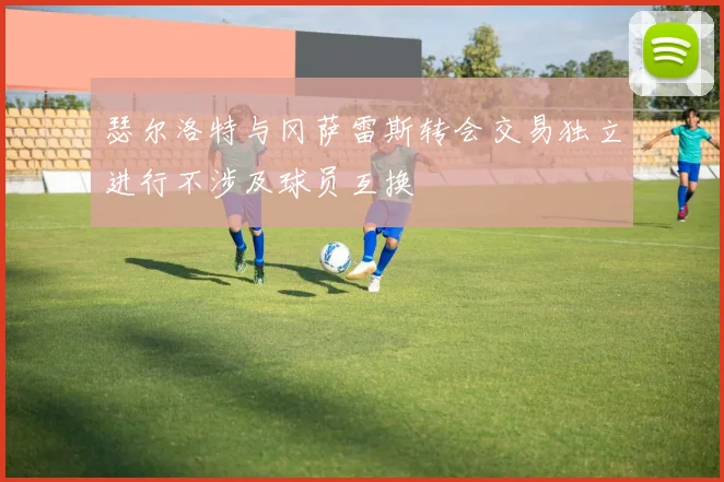 瑟尔洛特与冈萨雷斯转会交易独立进行不涉及球员互换