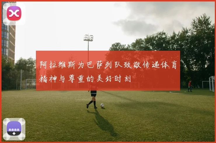阿拉维斯为巴萨列队致敬传递体育精神与尊重的美好时刻