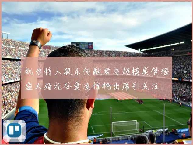 凯尔特人股东何猷君与超模奚梦瑶盛大婚礼谷爱凌惊艳出席引关注