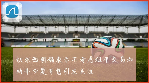 切尔西明确表示不考虑租借交易加纳乔今夏可售引发关注
